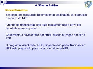 A NF-e na Prática
Procedimentos:
Emitente tem obrigação de fornecer ao destinatário da operação
o arquivo da NFE.

A forma de transmissão não está regulamentada e deve ser
acordada entre as partes.

Geralmente o envio é feito por email, disponibilização em site e
FTP.

O programa visualizador NFE, disponível no portal Nacional da
NFE está preparado para tratar o arquivo da NFE.
 