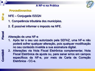 A NF-e na Prática
           Procedimentos
NF-e



           NFE – Conjugada ISSQN
           1. Competência tributária dos municípios.
           2. É possível informar o imposto na NFE.
Fiscal




           Alteração de uma NF-e
           1. Após ter o seu uso autorizado pela SEFAZ, uma NF-e não
               poderá sofrer qualquer alteração, pois qualquer modificação
               no seu conteúdo invalida a sua assinatura digital.
Contábil




           2. Alterações via Nota Fiscal Eletrônica complementar, Nota
               Fiscal Eletrônica de ajuste ou, para sanar erros em campos
               específicos da NF-e, por meio de Carta de Correção
               Eletrônica - CC-e.
 