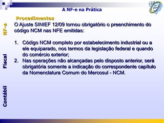 A NF-e na Prática
           Procedimentos
           O Ajuste SINIEF 12/09 tornou obrigatório o preenchimento do
NF-e




           código NCM nas NFE emitidas:

           1. Código NCM completo por estabelecimento industrial ou a
              ele equiparado, nos termos da legislação federal e quando
              do comércio exterior;
Fiscal




           2. Nas operações não alcançadas pelo disposto anterior, será
              obrigatória somente a indicação do correspondente capítulo
              da Nomenclatura Comum do Mercosul - NCM.
Contábil
 