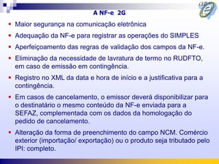 A NF-e 2G
 Maior segurança na comunicação eletrônica
 Adequação da NF-e para registrar as operações do SIMPLES
 Aperfeiçoamento das regras de validação dos campos da NF-e.
 Eliminação da necessidade de lavratura de termo no RUDFTO,
  em caso de emissão em contingência.
 Registro no XML da data e hora de início e a justificativa para a
  contingência.
 Em casos de cancelamento, o emissor deverá disponibilizar para
  o destinatário o mesmo conteúdo da NF-e enviada para a
  SEFAZ, complementada com os dados da homologação do
  pedido de cancelamento.
 Alteração da forma de preenchimento do campo NCM. Comércio
  exterior (importação/ exportação) ou o produto seja tributado pelo
  IPI: completo.
 
