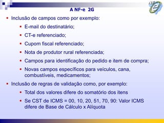 A NF-e 2G
 Inclusão de campos como por exemplo:
      E-mail do destinatário;
      CT-e referenciado;
      Cupom fiscal referenciado;
      Nota de produtor rural referenciada;
      Campos para identificação do pedido e item de compra;
      Novas campos específicos para veículos, cana,
       combustíveis, medicamentos;
 Inclusão de regras de validação como, por exemplo:
      Total dos valores difere do somatório dos itens
      Se CST de ICMS = 00, 10, 20, 51, 70, 90: Valor ICMS
       difere de Base de Cálculo x Alíquota
 