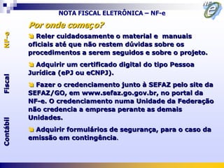NOTA FISCAL ELETRÔNICA – NF-e

           Por onde começo?
NF-e



            Reler cuidadosamente o material e manuais
           oficiais até que não restem dúvidas sobre os
           procedimentos a serem seguidos e sobre o projeto.
            Adquirir um certificado digital do tipo Pessoa
           Jurídica (ePJ ou eCNPJ).
Fiscal




            Fazer o credenciamento junto à SEFAZ pelo site da
           SEFAZ/GO, em www.sefaz.go.gov.br, no portal da
           NF-e. O credenciamento numa Unidade da Federação
           não credencia a empresa perante as demais
           Unidades.
Contábil




            Adquirir formulários de segurança, para o caso da
           emissão em contingência.
 