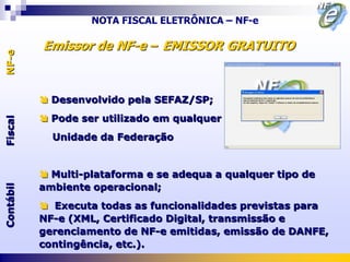 NOTA FISCAL ELETRÔNICA – NF-e

           Emissor de NF-e – EMISSOR GRATUITO
NF-e




            Desenvolvido pela SEFAZ/SP;
            Pode ser utilizado em qualquer
Fiscal




             Unidade da Federação


            Multi-plataforma e se adequa a qualquer tipo de
           ambiente operacional;
Contábil




            Executa todas as funcionalidades previstas para
           NF-e (XML, Certificado Digital, transmissão e
           gerenciamento de NF-e emitidas, emissão de DANFE,
           contingência, etc.).
 