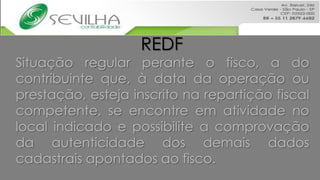 REDF
Situação regular perante o fisco, a do
contribuinte que, à data da operação ou
prestação, esteja inscrito na repartição fiscal
competente, se encontre em atividade no
local indicado e possibilite a comprovação
da autenticidade dos demais dados
cadastrais apontados ao fisco.
 