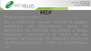 REDF
Prazos para registro:
Os contribuintes devem efetuar o registro
eletrônico de documentos fiscais na
Secretaria da Fazenda nos prazos a seguir
indicados, conforme o 8º dígito de seu
número de inscrição no Cadastro Nacional
de Pessoas Jurídicas - CNPJ (12.345.678/xxxx-
yy).
 