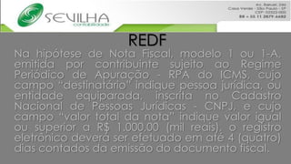 REDF
Na hipótese de Nota Fiscal, modelo 1 ou 1-A,
emitida por contribuinte sujeito ao Regime
Periódico de Apuração - RPA do ICMS, cujo
campo “destinatário” indique pessoa jurídica, ou
entidade equiparada, inscrita no Cadastro
Nacional de Pessoas Jurídicas - CNPJ, e cujo
campo “valor total da nota” indique valor igual
ou superior a R$ 1.000,00 (mil reais), o registro
eletrônico deverá ser efetuado em até 4 (quatro)
dias contados da emissão do documento fiscal.
 