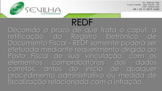 REDF
Decorrido o prazo de que trata o caput, a
retificação do Registro Eletrônico de
Documento Fiscal - REDF somente poderá ser
efetuada mediante requerimento dirigido ao
Posto Fiscal de sua vinculação, com os
elementos comprobatórios dos dados
corretos, antes do início de qualquer
procedimento administrativo ou medida de
fiscalização relacionada com a infração.
 