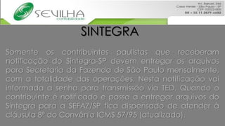 SINTEGRA
Somente os contribuintes paulistas que receberam
notificação do Sintegra-SP devem entregar os arquivos
para Secretaria da Fazenda de São Paulo mensalmente,
com a totalidade das operações. Nesta notificação vai
informada a senha para transmissão via TED. Quando o
contribuinte é notificado e passa a entregar arquivos do
Sintegra para a SEFAZ/SP fica dispensado de atender à
cláusula 8ª do Convênio ICMS 57/95 (atualizado).
 