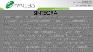 SINTEGRA
Contribuintes Paulistas que se enquadram na condição
de usuários de sistema eletrônico de processamento de
dados, que realizaram operações com outras Unidades
Federadas e que ainda não foram notificados para
entregar arquivos ao Sintegra-SP, devem enviar os
arquivos diretamente para as Unidades Federadas com
as quais realizaram as operações (cláusula 8ª do
Convênio ICMS 57/95 atualizado). Esses arquivos devem
conter apenas as operações realizadas com a respectiva
UF. Devem validar o arquivo e gerar a mídia usando o
 