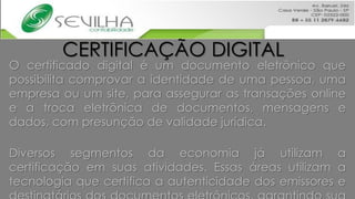 CERTIFICAÇÃO DIGITAL
O certificado digital é um documento eletrônico que
possibilita comprovar a identidade de uma pessoa, uma
empresa ou um site, para assegurar as transações online
e a troca eletrônica de documentos, mensagens e
dados, com presunção de validade jurídica.

Diversos segmentos da economia já utilizam a
certificação em suas atividades. Essas áreas utilizam a
tecnologia que certifica a autenticidade dos emissores e
 
