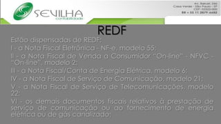 REDF
Estão dispensadas de REDF:
I - a Nota Fiscal Eletrônica - NF-e, modelo 55;
II - a Nota Fiscal de Venda a Consumidor “On-line” - NFVC -
“On-line”, modelo 2;
III - a Nota Fiscal/Conta de Energia Elétrica, modelo 6;
IV - a Nota Fiscal de Serviço de Comunicação, modelo 21;
V - a Nota Fiscal de Serviço de Telecomunicações, modelo
22;
VI - os demais documentos fiscais relativos à prestação de
serviço de comunicação ou ao fornecimento de energia
elétrica ou de gás canalizado;
 
