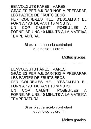 BENVOLGUTS PARES I MARES:
GRÀCIES PER AJUDAR-NOS A PREPARAR
LES PASTES DE FRUITS SECS.
PER COURE-LES HEU D’ESCALFAR EL
FORN A 170º DURANT 10 MINUTS.
UN COP CALENT, POSEU-LES A
FORNEJAR UNS 10 MINUTS A LA MATEIXA
TEMPERATURA.
Si us plau, aneu-lo controlant
que no se us cremi
Moltes gràcies!
.....................................................................................
BENVOLGUTS PARES I MARES:
GRÀCIES PER AJUDAR-NOS A PREPARAR
LES PASTES DE FRUITS SECS.
PER COURE-LES HEU D’ESCALFAR EL
FORN A 170º DURANT 10 MINUTS.
UN COP CALENT, POSEU-LES A
FORNEJAR UNS 10 MINUTS A LA MATEIXA
TEMPERATURA.
Si us plau, aneu-lo controlant
que no se us cremi
Moltes gràcies!
 