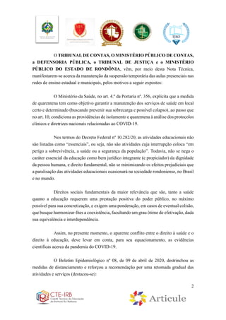 2
O TRIBUNAL DE CONTAS, O MINISTÉRIO PÚBLICO DE CONTAS,
a DEFENSORIA PÚBLICA, o TRIBUNAL DE JUSTIÇA e o MINISTÉRIO
PÚBLICO DO ESTADO DE RONDÔNIA, vêm, por meio desta Nota Técnica,
manifestarem-se acerca da manutenção da suspensão temporária das aulas presenciais nas
redes de ensino estadual e municipais, pelos motivos a seguir expostos:
O Ministério da Saúde, no art. 4.º da Portaria nº. 356, explicita que a medida
de quarentena tem como objetivo garantir a manutenção dos serviços de saúde em local
certo e determinado (buscando prevenir sua sobrecarga e possível colapso), ao passo que
no art. 10, condiciona as providências de isolamento e quarentena à análise dos protocolos
clínicos e diretrizes nacionais relacionadas ao COVID-19.
Nos termos do Decreto Federal nº 10.282/20, as atividades educacionais não
são listadas como “essenciais”, ou seja, não são atividades cuja interrupção coloca “em
perigo a sobrevivência, a saúde ou a segurança da população”. Todavia, não se nega o
caráter essencial da educação como bem jurídico integrante (e propiciador) da dignidade
da pessoa humana, e direito fundamental, não se minimizando os efeitos prejudiciais que
a paralisação das atividades educacionais ocasionará na sociedade rondoniense, no Brasil
e no mundo.
Direitos sociais fundamentais da maior relevância que são, tanto a saúde
quanto a educação requerem uma prestação positiva do poder público, no máximo
possível para sua concretização, e exigem uma ponderação, em casos de eventual colisão,
que busque harmonizar-lhes a coexistência, facultando um grau ótimo de efetivação, dada
sua equivalência e interdependência.
Assim, no presente momento, o aparente conflito entre o direito à saúde e o
direito à educação, deve levar em conta, para seu equacionamento, as evidências
científicas acerca da pandemia do COVID-19.
O Boletim Epidemiológico nº 08, de 09 de abril de 2020, destrinchou as
medidas de distanciamento e reforçou a recomendação por uma retomada gradual das
atividades e serviços (destacou-se):
 