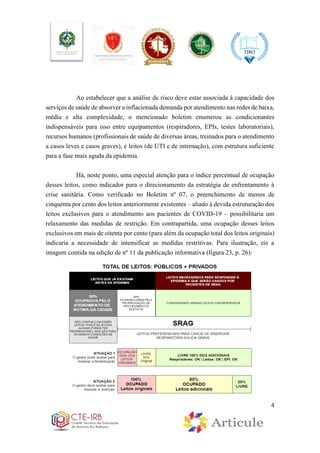 4
Ao estabelecer que a análise de risco deve estar associada à capacidade dos
serviços de saúde de absorver a inflacionada demanda por atendimento nas redes de baixa,
média e alta complexidade, o mencionado boletim enumerou as condicionantes
indispensáveis para isso entre equipamentos (respiradores, EPIs, testes laboratoriais),
recursos humanos (profissionais de saúde de diversas áreas, treinados para o atendimento
a casos leves e casos graves), e leitos (de UTI e de internação), com estrutura suficiente
para a fase mais aguda da epidemia.
Há, neste ponto, uma especial atenção para o índice percentual de ocupação
desses leitos, como indicador para o direcionamento da estratégia de enfrentamento à
crise sanitária. Como verificado no Boletim nº 07, o preenchimento de menos de
cinquenta por cento dos leitos anteriormente existentes – aliado à devida estruturação dos
leitos exclusivos para o atendimento aos pacientes de COVID-19 – possibilitaria um
relaxamento das medidas de restrição. Em contrapartida, uma ocupação desses leitos
exclusivos em mais de oitenta por cento (para além da ocupação total dos leitos originais)
indicaria a necessidade de intensificar as medidas restritivas. Para ilustração, eis a
imagem contida na edição de nº 11 da publicação informativa (figura 23, p. 26):
 