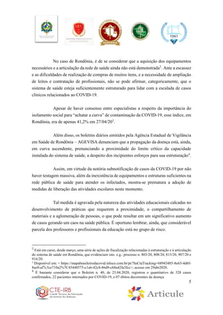 5
No caso de Rondônia, é de se considerar que a aquisição dos equipamentos
necessários e a articulação da rede de saúde ainda não está demonstrada2
. Ante a escassez
e as dificuldades de realização de compras de muitos itens, e a necessidade de ampliação
de leitos e contratação de profissionais, não se pode afirmar, categoricamente, que o
sistema de saúde esteja suficientemente estruturado para lidar com a escalada de casos
clínicos relacionados ao COVID-19.
Apesar de haver consenso entre especialistas a respeito da importância do
isolamento social para “achatar a curva” de contaminação da COVID-19, esse índice, em
Rondônia, era de apenas 41,2% em 27/04/203
.
Além disso, os boletins diários emitidos pela Agência Estadual de Vigilância
em Saúde de Rondônia – AGEVISA denunciam que a propagação da doença está, ainda,
em curva ascendente, prenunciando a proximidade do limite crítico da capacidade
instalada do sistema de saúde, a despeito dos incipientes esforços para sua estruturação4
.
Assim, em virtude da notória subnotificação de casos da COVID-19 por não
haver testagem massiva, além da inexistência de equipamentos e estruturas suficientes na
rede pública de saúde para atender os infectados, mostra-se prematura a adoção de
medidas de liberação das atividades escolares neste momento.
Tal medida é agravada pela natureza das atividades educacionais calcadas no
desenvolvimento de práticas que requerem a proximidade, o compartilhamento de
materiais e a aglomeração de pessoas, o que pode resultar em um significativo aumento
de casos gerando um caos na saúde pública. É oportuno lembrar, ainda, que considerável
parcela dos professores e profissionais da educação está no grupo de risco.
2
Está em curso, desde março, uma série de ações de fiscalização relacionadas à estruturação e à articulação
do sistema de saúde em Rondônia, que evidenciam isto. e.g.: processo n. 803/20, 808/20, 813/20, 907/20 e
916/20.
3
Disponível em: < https://mapabrasileirodacovid.inloco.com.br/pt/?hsCtaTracking=68943485-8e65-4d6f-
8ac0-af7c3ce710a2%7C45448575-c1a6-42c8-86d9-c68a42fa3fcc>; acesso em 29abr2020.
4
É bastante considerar que o Boletim n. 40, de 25.04.2020, registrou o quantitativo de 328 casos
confirmados, 22 pacientes internados por COVID-19, e 07 óbitos decorrentes da doença.
 