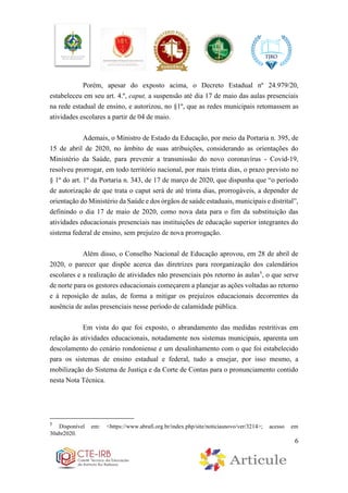 6
Porém, apesar do exposto acima, o Decreto Estadual nº 24.979/20,
estabeleceu em seu art. 4.º, caput, a suspensão até dia 17 de maio das aulas presenciais
na rede estadual de ensino, e autorizou, no §1º, que as redes municipais retomassem as
atividades escolares a partir de 04 de maio.
Ademais, o Ministro de Estado da Educação, por meio da Portaria n. 395, de
15 de abril de 2020, no âmbito de suas atribuições, considerando as orientações do
Ministério da Saúde, para prevenir a transmissão do novo coronavírus - Covid-19,
resolveu prorrogar, em todo território nacional, por mais trinta dias, o prazo previsto no
§ 1º do art. 1º da Portaria n. 343, de 17 de março de 2020, que dispunha que “o período
de autorização de que trata o caput será de até trinta dias, prorrogáveis, a depender de
orientação do Ministério da Saúde e dos órgãos de saúde estaduais, municipais e distrital”,
definindo o dia 17 de maio de 2020, como nova data para o fim da substituição das
atividades educacionais presenciais nas instituições de educação superior integrantes do
sistema federal de ensino, sem prejuízo de nova prorrogação.
Além disso, o Conselho Nacional de Educação aprovou, em 28 de abril de
2020, o parecer que dispõe acerca das diretrizes para reorganização dos calendários
escolares e a realização de atividades não presenciais pós retorno às aulas5
, o que serve
de norte para os gestores educacionais começarem a planejar as ações voltadas ao retorno
e à reposição de aulas, de forma a mitigar os prejuízos educacionais decorrentes da
ausência de aulas presenciais nesse período de calamidade pública.
Em vista do que foi exposto, o abrandamento das medidas restritivas em
relação às atividades educacionais, notadamente nos sistemas municipais, aparenta um
descolamento do cenário rondoniense e um desalinhamento com o que foi estabelecido
para os sistemas de ensino estadual e federal, tudo a ensejar, por isso mesmo, a
mobilização do Sistema de Justiça e da Corte de Contas para o pronunciamento contido
nesta Nota Técnica.
5
Disponível em: <https://www.abrafi.org.br/index.php/site/noticiasnovo/ver/3214>; acesso em
30abr2020.
 