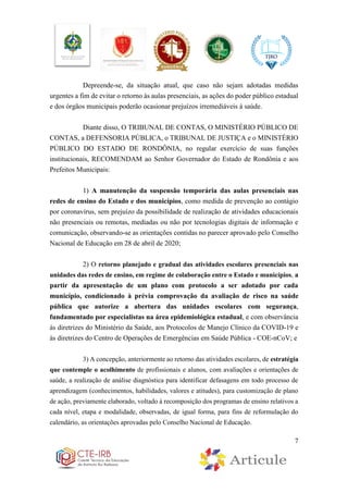 7
Depreende-se, da situação atual, que caso não sejam adotadas medidas
urgentes a fim de evitar o retorno às aulas presenciais, as ações do poder público estadual
e dos órgãos municipais poderão ocasionar prejuízos irremediáveis à saúde.
Diante disso, O TRIBUNAL DE CONTAS, O MINISTÉRIO PÚBLICO DE
CONTAS, a DEFENSORIA PÚBLICA, o TRIBUNAL DE JUSTIÇA e o MINISTÉRIO
PÚBLICO DO ESTADO DE RONDÔNIA, no regular exercício de suas funções
institucionais, RECOMENDAM ao Senhor Governador do Estado de Rondônia e aos
Prefeitos Municipais:
1) A manutenção da suspensão temporária das aulas presenciais nas
redes de ensino do Estado e dos municípios, como medida de prevenção ao contágio
por coronavírus, sem prejuízo da possibilidade de realização de atividades educacionais
não presenciais ou remotas, mediadas ou não por tecnologias digitais de informação e
comunicação, observando-se as orientações contidas no parecer aprovado pelo Conselho
Nacional de Educação em 28 de abril de 2020;
2) O retorno planejado e gradual das atividades escolares presenciais nas
unidades das redes de ensino, em regime de colaboração entre o Estado e municípios, a
partir da apresentação de um plano com protocolo a ser adotado por cada
município, condicionado à prévia comprovação da avaliação de risco na saúde
pública que autorize a abertura das unidades escolares com segurança,
fundamentado por especialistas na área epidemiológica estadual, e com observância
às diretrizes do Ministério da Saúde, aos Protocolos de Manejo Clínico da COVID-19 e
às diretrizes do Centro de Operações de Emergências em Saúde Pública - COE-nCoV; e
3) A concepção, anteriormente ao retorno das atividades escolares, de estratégia
que contemple o acolhimento de profissionais e alunos, com avaliações e orientações de
saúde, a realização de análise diagnóstica para identificar defasagens em todo processo de
aprendizagem (conhecimentos, habilidades, valores e atitudes), para customização de plano
de ação, previamente elaborado, voltado à recomposição dos programas de ensino relativos a
cada nível, etapa e modalidade, observadas, de igual forma, para fins de reformulação do
calendário, as orientações aprovadas pelo Conselho Nacional de Educação.
 