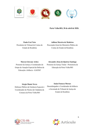 8
Porto Velho/RO, 30 de abril de 2020.
Paulo Curi Neto
Presidente do Tribunal de Contas do
Estado de Rondônia
Marcos Giovane Artico
Promotor de Justiça e Coordenador do
Grupo de Atuação Especial de Defesa da
Educação e Infância - GAEINF
Sérgio Muniz Neves
Defensor Público de Entrância Especial e
Coordenador do Núcleo da Cidadania da
Comarca de Porto Velho/RO
Adilson Moreira de Medeiros
Procurador-Geral do Ministério Público de
Contas do Estado de Rondônia
Alexandre Jésus de Queiroz Santiago
Promotor de Justiça Titular - Promotoria de
Educação de Porto Velho/RO
Isaías Fonseca Moraes
Desembargador e Coordenador da Infância
e Juventude do Tribunal de Justiça do
Estado de Rondônia
 