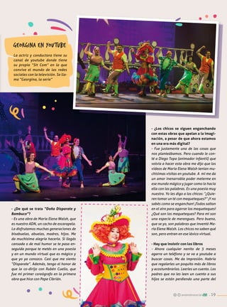 - ¿Los chicos se siguen enganchando
con estas obras que apelan a la imagi-
nación, a pesar de que ahora estamos
en una era más digital?
- Fue justamente una de las cosas que
nos planteábamos. Pero cuando le con-
té a Diego Topa (animador infantil) que
volvía a hacer esta obra me dijo que los
videos de María Elena Walsh tenían mu-
chísimas visitas en youtube. A mí me da
un amor inenarrable poder meterme en
ese mundo mágico y jugar como lo hacía
ella con las palabras. Es una poesía muy
nuestra. Yo les digo a los chicos: “¿Quie-
ren tomar un té con mequeteques?” ¡Y no
sabés como se enganchan! ¡Todos saltan
en el aire para agarrar los mequeteques!
¿Qué son los mequeteques? Para mí son
una especie de merengues. Pero bueno,
que se yo, son palabras que inventó Ma-
ría Elena Walsh. Los chicos no saben qué
son, pero entran en ese léxico virtual.
- Hay que insistir con los libros
- Ahora cualquier nenito de 3 meses
agarra un teléfono y se va a youtube a
buscar cosas. Me da impresión. Habría
que regalarles un poquito más de libros
y acostumbrarlos. Leerles un cuento. Los
padres que no les leen un cuento a sus
hijos se están perdiendo una parte del
Georgina en youtube
La actriz y conductora tiene su
canal de youtube donde tiene
su propia “Sit Com” en la que
convive el mundo de las redes
sociales con la televisión. Se lla-
ma “Georgina, la serie”
- ¿De qué se trata “Doña Disparate y
Bambuco”?
- Es una obra de María Elena Walsh, que
es nuestro ADN, un cacho de escarapela.
La disfrutamos muchas generaciones de
bisabuelas, abuelas, madres, hijos. Me
da muchísima alegría hacerla. Si llegás
cansada o de mal humor se te pasa en-
seguida porque te metés en una poesía
y en un mundo virtual que es mágico y
que yo ya conozco. Casi que me siento
“Disparate”. Además, tengo el honor de
que la co-dirijo con Rubén Cuello, que
fue mi primer coreógrafo en la primera
obra que hice con Pepe Cibrián.
andarobrasocial . 19
 