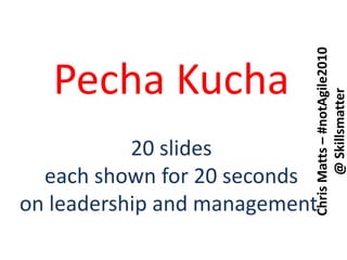PechaKucha 20 slides each shown for 20 seconds on leadership and management  Chris Matts – #notAgile2010@ Skillsmatter 