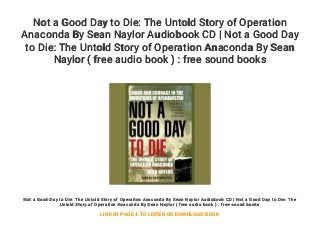 Not a Good Day to Die: The Untold Story of Operation
Anaconda By Sean Naylor Audiobook CD | Not a Good Day
to Die: The Untold Story of Operation Anaconda By Sean
Naylor ( free audio book ) : free sound books
Not a Good Day to Die: The Untold Story of Operation Anaconda By Sean Naylor Audiobook CD | Not a Good Day to Die: The
Untold Story of Operation Anaconda By Sean Naylor ( free audio book ) : free sound books
LINK IN PAGE 4 TO LISTEN OR DOWNLOAD BOOK
 