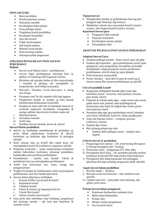 INOVASI GURU
• Bawa perubahan
• Penuhi keperluan semasa
• Selesaikan masalah
• Kembangkan bakat pelajar
• Guna pelbagai bahan
• Tingkatkan kualiti pendidikan
• Kecekapan bertambah
• Jana idea kreatif
• Tidak membosankan
• Jadi tempat rujukan
• Menarik minat pelajar
• Perlu bersikap terbuka
• Sokongan pihak pengurusan
STRATEGI PENGURUSAN INOVASI DAN
PERUBAHAN
Definisi
• Inovasi (asal bahasa Latin) – pembaharuan.
• inovasi sbgai pembangunan teknologi baru @
aplikasi sst teknologi dlm kegunaan tertentu.
• Kbolehan utk mncipta kmhrn di dlm menyelesaikn
1 masalah & peluang utk mningkatkn @
mmperkayakn taraf hidup masyarakat.
• Harvard’s Theodore Levitt–innovation is doing
new things.
• Pnciptaan cara2 br utk smpaikn nilai kpd pgguna.
• Penghasilan produk @ kaedah yg baru kearah
keberkesanan pelaksanaan kurikulum.
• Keadaan di mana individu @ kelompok manusia @
sesebuah organisasi memahami, mengetahui &
mampu aplikasi daya kreativiti dalam usaha utk:
i. Membuat kpstsn
ii. Selesaikan masalah
iii. Terbit idea
iv. Hasilkan inovasi (produk, proses & sistem)
Inovasi Dalam pendidikan
• aktiviti yg melibatkan pembaharuan & perubahan yg
positi dalam pelaksanaan kurikulum & aktiviti
kurikulum yg berkaitan dgn kurikulum di peringkat
sekolah.
• Hasil cetusan idea yg kreatif dlm aspek kerja utk
meningkatkan kualiti & produktiviti organisasi sekolah.
• Pelaksaan kurikulum – usaha melaksanakan kurikulum
melalui baha-bahan kurikulum, teknologi pendidikan,
kaedah p&p serta penilaian pembelajaran.
• Pembaharuan – melalui cara, kaedah. Teknik &
pendekatan baru yg meningkatkan pembelajaran.
• Ambil kira kesesuaian kos, masa, tenaga dan
penggunaannya.
• Tingkat kecekapan & keberkesanan sistem penyampaian
perkhidmatan serta beri faedah kpd murid.
• Inovasi dalam p&p harus melibatkan:
i. Konsep berfikir scra kreatif & kreatif
ii. Kepintaran kreatif
iii. Tindakan kreatif
iv. Factor & elemen yg rangsang kreativiti
v. Teknik fikir kreatif
vi. Selesai masalh secara kreatif
• Guru perlu tahu kebolehan, latar belakang, pengalaman
dan keluarga mereka – dpt knal past keperluan &
masalah murid.
Tujuan inovasi
• Menghasilkan produk @ perkhidmatan baru bg para
pengguna dgn teknologi sbg terasnya.
• Melahirkan sebuah citra masyarakat kreatif (creative
society), dan Negara kreatif (creative society).
Keperluan inovasi guru
• Pengajaran lebih menarik
• Kejayaan kurikulum
• Kembangkan potensi pelajar
• Penyampaian nilai
ADAPTASI PELBAGAI INOVASI DAN PERUBAHAN
Adaptasi Inovasi Guru
• Gunakan pelbagai kaedah – bantu murid capai obj p&p.
• Suaikan dgn keperluan – gaya pembelajaran murid, tajuk
pengajaran, jenis pengetahuan, kemahiran yg hendak
disampaikan, tahap pencapaian murid, persekitaran
pembelajaran, nilai & sikap yg ingin dipupuk
• Perlu kerjasama semua pihak
• Proses interaksi – hasil aktiviti guru & murid yg jd
elemen utama dlm suasana pembelajaran yg spesifik.
Ciri-ciri pendidik kreatif
• Keupayaan pelbagaikan kaedah p&p sesuai dgn
kebolehan murid – bercerita, main peranan, lawatan ,
peta minda, inkuiri.
• Fleksibel & terbuka dalm p&p – sedia terima idea murid,
galak murid soal, pemaaf, suka kepelbagaian &
kerencaman idea bakat & tingkah laku murid, gemar
layan ptayaan murid.
• Sesuaikan p&p dgn gaya pembelajran murid, tekankan
soal minat, intelektual, kreativiti, sikap, penghayatan.
• Guna alat bantuan terkini – computer, perisian
(software), internet
• Suaikan dgn situasi
• Beri peluang pelajar jana idea
• Aplikasi dalm pelbagai situasi – kuatkan daya
ingatan
Criteria inovasi @ perubahan
i. Pengurangan kos operasi – cth: jimat borang dlm agensi
(2 borang kurangkan jadi 1 borang)
ii. Penjimatan masa – penggunaan ICT dlam p&p
iii. Peningkatan hasil kerja – cth: perubahn prosedur periksa
kenderaan komersial (JPJ dapt periksa bnyk knderaan)
iv. Peningkatan dlm tahap kepuasaan hati pelanggan –
(penilaian ibu bapa terhadap pengurusan pihak sekolah)
Aspek inovasi dalam pendidikan
i. Bersifat simple - berfokus
ii. Bermula secara kecil-kecilan – tahu matlamat asal,
spesifik
iii. Ciptaan masa kini – guna pada masa sekarang, ada
apliksi serta merta.
Prinsip inovasi dalam pengajaran
• Keputusan berdasarkan matlamat jelas
• Bantu rakan/berpasukan
• Kongsi idea
• Belajar melalui pengalaman
• Inovasi perlu dicari
 