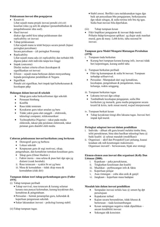 Pelaksanaan inovasi dlm pengajaran
• Kreativiti
Lihat sejauh mana projek inovasi penuhi ciri-ciri
keaslian (idea yg asli) & adaptasi (penambahbaikan &
pengubahsuaian idea asal).
• Hasil inovasi
diukur dgn ambil kira tahap pelaksanaan dan
replicability sst inovasi
• Tahap pelaksanaan
Lihat sejauh mana ia telah berjaya secara penuh (lepasi
peringkat percubaan)
Secara percubaan – (di peringkat Prototaip
• Replicability
Lihat sejauh mana ada ciri replicability dan terbukti blh
diguna pakai oleh individu tanpa kos tinggi
• Impak (outcome)
Dinilai melaui criteria efisen (kecekapan &
signifikankan sst inovasi
• Efisien – sejauh mana berkesan dalam menyumbang
kepada peningkatan pendidikan di Negara.
• Signifikan
Penuhi ciri signifikan, beri impak kpd keberkesanan &
kecekapan p&p
Halangan dalam inovasi di sekolah
• Sikap guru suka berkonfrontasi dgn sekolah
• Perasaan bimbang
• Konflik
• Rasa tidak tenteram
• Kesukaran guru tukar amalan yg baru
• Tidak yakin guna alat canggih – elektronik,
teknologi computer, telekomunikasi
• Technophobia (Nigeria) – takut pada media
elekronik, takaut pda peralatan elektronik, takut
peranan guru diambil oleh media
Cabaran pelaksanaan inovasi kurikulum yang berkesan
• Demografi guru yg berbeza
• Lokasi sekolah
• Keupayaan guru dr segi motivasi, sikap,
pengetahuan, dan kemahiran tentukan kesediaan guru.
• Sikap guru (Omar Hashim )
i. Faktor inesia – rasa selesa & puas hati dgn apa yg
dialami (xnak berubah).
ii. Rasa terancam – xyakin bt sst yg baru
iii. Masa & kemudahan – tidak ckup masa &
kemudahan (elak diri)
Tumpuan dalam teori tahap perkembangan guru (Fuller
1975)
(i) Tahap tumpuan peribadi
• Tahap survival, rasa terancam & kurang selamat
kerana rasa punyai kelemahan, kurang keyakinan diri,
kemahiran & pengetahuan.
• Persoalan – bentuk penampilan guru, kehendak &
keperluan pengurusan sekolah.
• Sukar laksanakan inovasi – psikologi kurang stabil.
(ii) Tahap tumpuan tugas.
• Stabil emosi. Berfikir cara melaksanakan tugas dgn
baik spt penyediaan bhn pengajarann, berkerjasama
dgn rakan setugas, & sedia terima info bru ttg tgas.
Sedia buat inovasi bila diperlukan.
(iii) Tahap tumpuan kesan
• Fikir Implikasi pengajaran & inovaai thdp murid.
Prihatin thdap kewajaran aplikasi yg diajar utuk manfaat
murid, guru & masy. Lebh kritis, tahu rasional bt
inovasi.
Tumpuan guru Model Mengatsi Rintangan Perubahan
(1978)
i. Tumpuan tiada berkaitan
• Kurang beri tumpuan kerana kurang info, inovasi tidak
beri kepentingan, kurang ambil tahu
ii. Tumpuan berkaitan peribadi
• Fikir ttg kemampuan & sedia bt inovasi. Tumpuan
terhadap selfsurvival.
• Persoalan : Mampukah dari segi kemahiran,
kecekapan, pengetahuan & pengalaman, masa,
keluarga, waktu senggang.
iii. Tumpuan berkaitan tugas
• Laksana inovasi dgn cekap.
• Tambahbaik kecekapan pengajaran, sedia bhn
kurikulum yg menarik, guna media pengajaran secara
kreatif & kritis, tarik minat murid, wujud interpersonal.
iv. Tumpuan berkait kesan
• Tahap keyakinan tinngi dlm laksana tugas. Inovasi beri
impak kpd murid.
Peringkat adaptasi inovasi dalam pendidikan
i. Individu – dibuat olh guru kreatif melalui timba ilmu,
teliti persekitaran, bina idea hasilkan teknologi baru @
baiki kualiti @ selesai masalah (modifikasi)
ii. Organisasi – aktif dan Prospektif (cari peluang, kuasai
keadaan utk raih keuntungan maksimum).
Organisasi inovatif - berwawasan, bijak atur strategi
Elemen-elemen asas inovasi dlm organisasi (Kelly Dan
Littman (2000).
i. Kepekaan – peka persekitaran,
ii. Tingkatkan keselesaan dan kualiti
iii. Muafakat – perbincangan info & fakta
iv. Keperluan pelajar
v. Asas rintangan – cuba idea unik & ganjil
vi. Jangkaan – keperluan masa hadapan
Masalah lain dalam inovasi pendidikan
• Sempadan inovasi terlalu luas @ umum bg dpt
persetujuan
• Kepakaran terhad
• Kajian secara bersendirian, tidak khusus &
berterusan – tiada kesinambungan
• Kesan sampingan negative ridak dipulihkan –
ancam kredibiliti inovasi
• Sokongan tdk konsisten
 