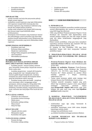 - Pemudahan bertindak
- Kaedah perubahan
- Permulaan perubahan
IMPLIKASI TMK
- mampu merubah cara kerja dan penyesuaian pekerja
dengan sesuatu tugasan.
- menjadikan sesuatu keputusan yang ingin dilaksanakan
oleh organisasi menjadi lebih terancang dan telus
terutama organisasi yang mempunyai maklumat yang
banyak dan terdapat perkara kerahsian.
- mampu untuk mengawal selia dengan lebih terancang
dan tersusun tanpa wujud kekhilafan dalam
perlaksanaannya.
- kemampuan sistem komputer yang mempunyai internet
dan perkembangan sistem komunikasi juga akan lebih
menjurus kearah berkomunikasi secara interpersonal dan
bukan secara bersemuka yang lazim dilaksanakan dalam
organisasi.
KOMPUTER DALAM PENDIDIKAN
- Pendidikan jarak Jauh
- Reformasi dalam pendidikan
- Mudah beri maklumbalas
- Sebagai bahan pengajaran pembelajaran
- Alat komunikasi
- Memudahkan pemahaman
7) GEJALA SOSIAL
PENGKELASAN MASALAH SOSIAL BOLEH
DIPECAHKAN KEPADA 3 BAHAGIAN IAITU
- kesalahan jenayah : mencuri basikal, melawan
guru, bertumbuk sesama pelajar, berjudi dan mencuri
kertas soalan ujian.
- kesalahan gengsterisme : menjadi ahli kumpulan
geng, mengutip duit ‘pau’ daripada pelajar lain,
mencari gaduh dengan kumpulan lain, memaksa
kumpulan lain untuk menjadi ahli kumpulan dalam
geng dan berkelakuan seperti samseng.
- kesalahan kurang sopan dan biadab : menghisap
serta menyimpan rokok, mengganggu pelajar
perempuan, melawan pengawas, bising dalam bilik
darjah, minum serta menyimpan minuman keras,
berbohong, berambut panjang, mengeluarkan kata-kata
lucah, menonton dan menyimpan filem lucah dan lain-
lain.
PUNCA GEJALA SOSIAL
- Globalisasi dan modenisasi
- Keruntuhan institusi keluarga
- Media-massa
- Kelemahan undang-undang
- Sikap remajA
- Sikap ibu bapa
KESAN NEGATIF
- Kepada individu sendiri
- Menjejaskan negara
- Keruntuhan nilai agama
TANGANI GEJALA SOSIAL
- Peranan ibu bapa
- Peruntukan undang-undang
- Pendekatan akademik
- Didikan agama
- Peranan ahli masyarakat
BAB 2 GURU DAN PERUNDANGAN
1) PENDAHULUAN
- Golongan guru hendaklah memastikan martabat perguruan
sentiasa dipertingkatkan dari semasa ke semasa ke tahap
yang lebih tinggi dan dihormati.
- Oleh yang demikian Peraturan-peraturan Pegawai Awam
(Kelakuan dan Tatatertib) telah diperkenalkan untuk
menjadi panduan kepada guru dan kaki tangan kerajaan
yang lain dalam melaksanakan tanggungjawab yang
diamanahkan.
- Dalam konteks pendidikan, setiap guru harus memahami
sepenuhnya peraturan Kelakuan dan Tatatertib 1993 dan
telahpun dibuat pindaannya pada 2002.
- Di samping itu Akta Pendidikan 1996 juga harus
diperhalusi dengan teliti demi menjayakan matlamat
pendidikan negara.
2) PERATURAN-PERATURAN PEGAWAI AWAM
(KELAKUAN DAN TATATERTIB) 1993 (PINDAAN
2002)
- Peraturan-Peraturan Pegawai Awam (Kelakuan dan
Tatatertib) (Pindaan) 2002 dan mula berkuatkuasa pada
20 Jun 2002.
- Pindaan ini melibatkan Peraturan 2 iaitu Peraturan-
Peraturan Pegawai Awam (Kelakuan dan Tatatertib)
1993 [P.U. (A) 395/1993], yang disebut “Peraturan-
Peraturan ibu”. Dalam peraturan ini, pindaan dibuat
terhadap peraturan 2 dengan memotong
subperaturan 2(2).
- Tujuan utama peraturan adalah untuk menjaga imej
kerajaan khasnya dan Perkhidmatan Awam amnya.
- Tindakan tatatertib merupakan langkah yang perlu
diikuti bagi menghukum pegawai awam yang didapati
melanggar mana-mana peraturan supaya
dapat memperbaiki tingkah laku mereka pada masa
hadapan dan pada masa yang sama dapat dijadikan
panduan kepada orang lain.
3) RASIONAL PERATURAN TATATERTIB INI
DILAKSANAKAN ADALAH UNTUK MEMASTIKAN
PEGAWAI AWAM
- melaksanakan tugas dgn cekap, beramanah &
bertanggungjawab
- meletakkan kepentingan awam lebih utama daripada
kepentingan mereka sendiri
- menjaga imej perkhidmatan awam
- yg mlakukn kesalahan/melanggar peraturan dihukum.
4) FAKTOR PENURUNAN KES INI ADALAH
SEPERTI YANG BERIKUT
- Program Latihan dan Taklimat
 