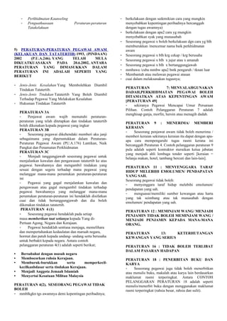 - Perkhidmatan Kaunseling
- Penguatkuasaan Peraturan-peraturan
Tatakelakuan
5) PERATURAN-PERATURAN PEGAWAI AWAM
(KELAKUAN DAN TATATERTIB) 1993, (PINDAAN)
2002 (P.U.A.246). YANG TELAH MULA
DIKUATKUASAKAN PADA 20.6.2002, ANTARA
PERATURAN YANG DIMASUKKAN DALAM
PERATURAN INI ADALAH SEPERTI YANG
BERIKUT
- Jenis-Jenis Kesalahan Yang Membolehkan Diambil
Tindakan Tatatertib.
- Jenis-Jenis Tindakan Tatatertib Yang Boleh Diambil
Terhadap Pegawai Yang Melakukan Kesalahan
- Hukuman Tindakan Tatatertib
PERATURAN 3A
- Penjawat awam wajib mematuhi peraturan-
peraturan yang telah ditetapkan dan tindakan tatatertib
boleh dikenakan kepada pegawai yang ingkar
PERATURAN 3B
- Seseorang pegawai dikehendaki memberi aku janji
sebagaimana yang diperuntukkan dalam Peraturan-
Peraturan Pegawai Awam (PU.A.176) Lantikan, Naik
Pangkat dan Penamatan Perkhidmatan
PERATURAN 3C
- Menjadi tanggungjawab seseorang pegawai untuk
menjalankan kawalan dan pengawasan tatatertib ke atas
pegawai bawahannya dan mengambil tindakan yang
sesuai dengan segera terhadap mana pegawai yang
melanggar mana-mana peruntukan peraturan-peraturan
ini
- Pegawai yang gagal menjalankan kawalan dan
pengawasan atau gagal mengambil tindakan terhadap
pegawai bawahannya yang melanggar mana-mana
peruntukan peraturan-peraturan ini hendaklah disifatkan
cuai dan tidak bertanggungjawab dan dia boleh
dikenakan tindakan tatatertib.
PERATURAN 4 (1)
- Seseorang pegawai hendaklah pada setiap
masa memberikan taat setianya kepada Yang di-
Pertuan Agong, Negara dan Kerajaan.
- Pegawai hendaklah sentiasa menjaga, memelihara
dan mempertahankan kedaulatan dan maruah negara,
hormat dan patuh kepada undang- undang serta berusaha
untuk berbakti kepada negara. Antara contoh
pelanggaran peraturan 4(1) adalah seperti berikut;
• Bersubahat dengan musuh negara
• Membocorkan rahsia Kerajaan.
• Memburuk-burukkan serta memperkecil-
kecilkanbdasar serta tindakan Kerajaan.
• Menjadi Anggota Jemaah Islamiah
• Menyertai Kesatuan Militan Malaysia
PERATURAN 4(2), SESEORANG PEGAWAI TIDAK
BOLEH
- mmblkgkn tgs awamnya demi kepentingan peribadinya;
- berkelakuan dengan sedemikian cara yang mungkin
menyebabkan kepentingan peribadinya bercanggah
dengan tugas awamnya)
- berkelakuan dengan apa2 cara yg mungkin
menyebabkan syak yang munasabah
- Seseorang pegawai x boleh berkelakuan dgn cara yg blh
memburukkan /mencemar nama baik perkhidmatan
awam
- Seseorang pegawai x blh krg cekap / krg berusaha
- Seseorang pegawai x blh x jujur atau x amanah
- Seseorang pegawai x blh x bertanggungjawab
- mmbawa /cuba mmbw apa2 bntk pengaruh / tknan luar
- Membantah atau melawan pegawai atasan
- cuai dalam melaksanakan tugasnya;
PERATURAN 7: MENYALAHGUNAKAN
DADAH,PERKHIDMATAN PEGAWAI BOLEH
DITAMATKAN ATAS KEPENTINGAN AWAM
[PERATURAN 49]
- sekiranya Pegawai Mencapai Umur Persaraan
Pilihan. Contoh Pelanggaran Peraturan 7 adalah
menghisap ganja, morfin, heroin atau menagih dadah.
PERATURAN 9 : MENERIMA/ MEMBERI
KERAIAN
- Seseorang penjawat awam tidak boleh menerima /
memberi keraian sekiranya keraian itu dapat dengan apa-
apa cara mempengaruhi tugas rasmi kerana ini
bercanggah Peraturan 4. Contoh pelanggaran peraturan 9
pula adalah seperti kontraktor meraikan ketua jabatan
yang menjadi ahli lembaga tender seperti [keraian =
belanja makan, hotel, tambang bercuti dan lain-lain].
PERATURAN 11 : MENYENGGARA TARAF
HIDUP MELEBIHI EMOLUMEN/ PENDAPATAN
YANG SAH.
Seseorang pegawai tidak boleh:
- menyenggara taraf hidup melebihi emolumen/
pendapatan yang sah.
- menguasai/memiliki sumber kewangan atau harta
yang tak seimbang atau tak munasabah dengan
emolumen/ pendapatan yang sah.
PERATURAN 12 : MEMINJAM WANG/ MENJADI
PENJAMIN TIDAK BOLEH MEMINJAM WANG /
MENJADI PENJAMIN KEPADA MANA-MANA
ORANG.
PERATURAN 13: KETERHUTANGAN
KEWANGAN YANG SERIUS
PERATURAN 16 : TIDAK BOLEH TERLIBAT
DALAM PASARAN HADAPAN
PERATURAN 18 : PENERBITAN BUKU DAN
KARYA
- Seseorang pegawai juga tidak boleh menerbitkan
atau menulis buku, makalah atau karya lain berdasarkan
maklumat rasmi terperingkat. Antara CONTOH
PELANGGARAN PERATURAN 18 adalah seperti
menulis/menerbit buku dengan menggunakan maklumat
rasmi terperingkat (rahsia besar, rahsia dan sulit).
 