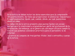 En la noticia se deben incluir los datos esenciales para la comprensión
del acontecimiento. Se tiene que proporcionar al público las respuestas a
5 cuestionamientos: Quién, qué, cuándo, dónde, por qué, pudiéndose
añadir el cómo.
La redacción de la noticia presenta unas pautas rígidas con escaso
margen para la creatividad u originalidad por parte del profesional de la
información. Sin embargo, es el género que con mayor eficacia cumple la
función que podemos considerar prioritaria para el periodista: la de
informar.
 La noticia se compone de tres partes: titular, lead o entradilla y cuerpo
de la noticia.
 