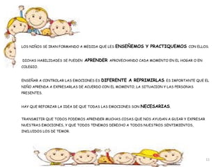 LOS NIÑOS SE IRAN FORMANDO A MEDIDA QUE LES ENSEÑEMOS Y PRACTIQUEMOS CON ELLOS. 
DICHAS HABILIDADES SE PUEDEN APRENDER APROVECHANDO CADA MOMENTO EN EL HOGAR O EN 
COLEGIO. 
ENSEÑAR A CONTROLAR LAS EMOCIONES ES DIFERENTE A REPRIMIRLAS. ES IMPORTANTE QUE EL 
NIÑO APRENDA A EXPRESARLAS DE ACUERDO CON EL MOMENTO, LA SITUACION Y LAS PERSONAS 
PRESENTES. 
HAY QUE REFORZAR LA IDEA DE QUE TODAS LAS EMOCIONES SON NECESARIAS. 
TRANSMITIR QUE TODOS PODEMOS APRENDER MUCHAS COSAS QUE NOS AYUDAN A GUIAR Y EXPRESAR 
NUESTRAS EMOCIONES, Y QUE TODOS TENEMOS DERECHO A TODOS NUESTROS SENTIMIENTOS, 
INCLUIDOS LOS DE TEMOR. 
11 
 