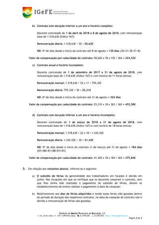 Instituto de Gestão Financeira da Educação, I.P.
 Av. 24 de Julho, nº. 134  1399-029 Lisboa –  213 949 200 –  213 907 003 - http://www.igefe.mec.pt
Página 2 de 3
b) Contrato com duração inferior a um ano e horário completo:
Docente contratado de 1 de abril de 2018 a 8 de agosto de 2018, com remuneração
base de 1.518,63€ (Índice 167):
Remuneração diária: 1.518,63€ / 30 = 50,62€
ND: Nº de dias desde o início do contrato até 8 de agosto = 130 dias (30+31+30+31+8)
Valor da compensação por caducidade do contrato: 50,62€ x 18 x 130 / 365 = 324,52€
c) Contrato anual e horário incompleto:
Docente contratado de 1 de setembro de 2017 a 31 de agosto de 2018, com
remuneração base de 1.518,63€ (Índice 167) e com horário de 11 horas letivas:
Remuneração mensal: 1.518,63€ / 22 x 11 = 759,32€
Remuneração diária: 759,32€ / 30 = 25,31€
ND: Nº de dias desde o início do contrato até 31 de agosto = 365 dias
Valor da compensação por caducidade do contrato: 25,31€ x 18 x 365 / 365 = 455,58€
d) Contrato com duração inferior a um ano e horário incompleto:
Docente contratado de 1 de março de 2018 a 31 de agosto de 2018, com
remuneração base de 1.518,63€ (Índice 167) e com horário de 18 horas letivas:
Remuneração mensal: 1.518,63€ / 22 x 18 = 1.242,52€
Remuneração diária: 1.242,52€ / 30 = 41,42€
ND: Nº de dias desde o início do contrato (1 de março) até 31 de agosto = 184 dias
(31+30+31+30+31+31)
Valor da compensação por caducidade do contrato: 41,42€ x 18 x 184 / 365 = 375,84€
5. Em relação aos restantes abonos, informa-se o seguinte:
a) O subsídio de férias da generalidade dos trabalhadores em funções é devido em
junho. Nas situações em que se verifique que os docentes cessaram o contrato, sem
que lhes tenha sido realizado o pagamento do subsídio de férias, devem os
estabelecimentos de ensino realizar o pagamento à data da cessação;
b) Relativamente aos dias de férias adquiridos e tendo essas férias sido gozadas dentro
do período de duração dos respetivos contratos, na data da cessação do contrato não é
devida a remuneração de férias não gozadas;
 
