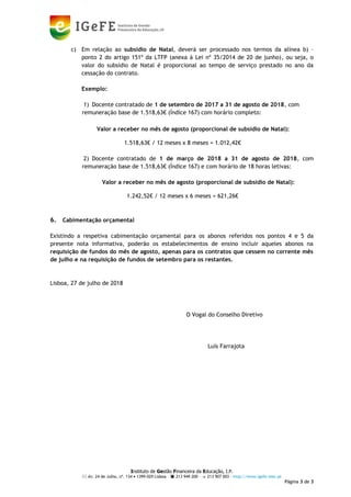 Instituto de Gestão Financeira da Educação, I.P.
 Av. 24 de Julho, nº. 134  1399-029 Lisboa –  213 949 200 –  213 907 003 - http://www.igefe.mec.pt
Página 3 de 3
c) Em relação ao subsídio de Natal, deverá ser processado nos termos da alínea b) –
ponto 2 do artigo 151º da LTFP (anexa à Lei nº 35/2014 de 20 de junho), ou seja, o
valor do subsídio de Natal é proporcional ao tempo de serviço prestado no ano da
cessação do contrato.
Exemplo:
1) Docente contratado de 1 de setembro de 2017 a 31 de agosto de 2018, com
remuneração base de 1.518,63€ (Índice 167) com horário completo:
Valor a receber no mês de agosto (proporcional de subsidio de Natal):
1.518,63€ / 12 meses x 8 meses = 1.012,42€
2) Docente contratado de 1 de março de 2018 a 31 de agosto de 2018, com
remuneração base de 1.518,63€ (Índice 167) e com horário de 18 horas letivas:
Valor a receber no mês de agosto (proporcional de subsidio de Natal):
1.242,52€ / 12 meses x 6 meses = 621,26€
6. Cabimentação orçamental
Existindo a respetiva cabimentação orçamental para os abonos referidos nos pontos 4 e 5 da
presente nota informativa, poderão os estabelecimentos de ensino incluir aqueles abonos na
requisição de fundos do mês de agosto, apenas para os contratos que cessem no corrente mês
de julho e na requisição de fundos de setembro para os restantes.
Lisboa, 27 de julho de 2018
O Vogal do Conselho Diretivo
Luís Farrajota
LUÍS MIGUEL
BERNARDO
FARRAJOTA
Assinado de forma digital por LUÍS MIGUEL
BERNARDO FARRAJOTA
DN: c=PT, o=Cartão de Cidadão, ou=Cidadão
Português, ou=Autenticação do Cidadão,
sn=BERNARDO FARRAJOTA, givenName=LUÍS
MIGUEL, serialNumber=BI116359757, cn=LUÍS
MIGUEL BERNARDO FARRAJOTA
Dados: 2018.07.27 09:59:47 +01'00'
 