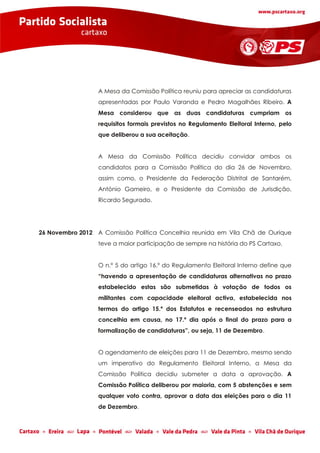 A Mesa da Comissão Política reuniu para apreciar as candidaturas
                  apresentadas por Paulo Varanda e Pedro Magalhães Ribeiro. A
                  Mesa considerou que as duas candidaturas cumpriam os
                  requisitos formais previstos no Regulamento Eleitoral Interno, pelo
                  que deliberou a sua aceitação.


                  A Mesa da Comissão Política decidiu convidar ambos os
                  candidatos para a Comissão Política do dia 26 de Novembro,
                  assim como, o Presidente da Federação Distrital de Santarém,
                  António Gameiro, e o Presidente da Comissão de Jurisdição,
                  Ricardo Segurado.




26 Novembro 2012 A Comissão Política Concelhia reunida em Vila Chã de Ourique
                  teve a maior participação de sempre na história do PS Cartaxo.


                  O n.º 5 do artigo 16.º do Regulamento Eleitoral Interno define que
                  “havendo a apresentação de candidaturas alternativas no prazo
                  estabelecido estas são submetidas à votação de todos os
                  militantes com capacidade eleitoral activa, estabelecida nos
                  termos do artigo 15.º dos Estatutos e recenseados na estrutura
                  concelhia em causa, no 17.º dia após o final do prazo para a
                  formalização de candidaturas”, ou seja, 11 de Dezembro.


                  O agendamento de eleições para 11 de Dezembro, mesmo sendo
                  um imperativo do Regulamento Eleitoral Interno, a Mesa da
                  Comissão Política decidiu submeter a data a aprovação. A
                  Comissão Política deliberou por maioria, com 5 abstenções e sem
                  qualquer voto contra, aprovar a data das eleições para o dia 11
                  de Dezembro.
 