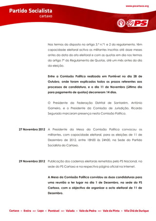 Nos termos do disposto no artigo 3.º n.º1 e 2 do regulamento, têm
                   capacidade eleitoral activa os militantes inscritos até doze meses
                   antes da data do ato eleitoral e com as quotas em dia nos termos
                   do artigo 7º do Regulamento de Quotas, até um mês antes do dia
                   da eleição.


                   Entre a Comissão Política realizada em Pontével no dia 28 de
                   Outubro, onde foram explicados todos os prazos referentes aos
                   processos de candidatura, e o dia 11 de Novembro (último dia
                   para pagamento de quotas) decorreram 14 dias.


                   O Presidente da Federação Distrital de Santarém, António
                   Gameiro, e o Presidente da Comissão de Jurisdição, Ricardo
                   Segurado marcaram presença nesta Comissão Política.




27 Novembro 2012 A Presidente da Mesa da Comissão Política convocou os
                   militantes, com capacidade eleitoral, para as eleições de 11 de
                   Dezembro de 2012, entre 18h00 às 24h00, na Sede do Partido
                   Socialista do Cartaxo.




29 Novembro 2012 Publicação dos cadernos eleitorais remetidos pelo PS Nacional, na
                   sede do PS Cartaxo e na respectiva página oficial na Internet.


                   A Mesa da Comissão Política convidou as duas candidaturas para
                   uma reunião a ter lugar no dia 1 de Dezembro, na sede do PS
                   Cartaxo, com o objectivo de organizar o acto eleitoral de 11 de
                   Dezembro.
 