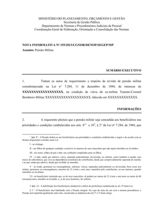 MINISTÉRIO DO PLANEJAMENTO, ORÇAMENTO E GESTÃO
Secretaria de Gestão Pública
Departamento de Normas e Procedimentos Judiciais de Pessoal
Coordenação-Geral de Elaboração, Orientação e Consolidação das Normas
NOTA INFORMATIVA Nº 155/2013/CGNOR/DENOP/SEGEP/MP
Assunto: Pensão Militar.
SUMÁRIO EXECUTIVO
1. Tratam os autos de requerimento a respeito da revisão de pensão militar
consubstanciado na Lei n° 7.284, 11 de dezembro de 1984, de interesse de
XXXXXXXXXXXXXXXXXX, na condição de viúva do ex-militar Tenente-Coronel
Bombeiro Militar XXXXXXXXXXXXXXXXXXXX, falecido em XXXXXXXXXXXXX.
INFORMAÇÕES
2. A requerente pleiteia que a pensão militar seja concedida aos beneficiários nas
prioridades e condições estabelecidas nos arts. 8°1
e 102
, § 2° da Lei nº 7.284, de 1984, que
1
Art. 8º - A Pensão defere-se aos beneficiários nas prioridades e condições estabelecidas a seguir e de acordo com as
demais disposições contidas nesta Lei:
I - ao cônjuge;
II - aos filhos de qualquer condição, exclusive os maiores do sexo masculino que não sejam interditos ou inválidos;
III - aos netos, órfãos de pai e mãe, nas condições estipuladas para os filhos;
IV - à mãe, ainda que adotiva, viúva, separada judicialmente, divorciada, ou solteira, como também à casada, sem
meios de subsistência, que viva na dependência econômica do contribuinte, desde que comprovadamente separada do marido,
e ao pai, ainda que adotivo, desde que inválido ou interdito;
V - às irmãs, germanas ou consangüíneas, solteiras, viúvas, separadas judicialmente ou divorciada, bem como aos
irmãos, germanos ou consangüíneos, menores de 21 (vinte e um) anos, mantidos pelo contribuinte, ou aos maiores, quando
interditos ou inválidos;
VI - ao beneficiário instituído que, se do sexo masculino, só poderá ser menor de 21 (vinte e um) anos ou maior de 60
(sessenta) anos, interdito ou inválido, e, se do sexo feminino, for solteiro
2 Art. 10 - A habilitação dos beneficiários obedecerá à ordem de preferência estabelecida no art. 8º desta Lei.
§ 1º - O beneficiário será habilitado com a Pensão integral. No caso de mais de um com a mesma precedência, a
Pensão será repartida igualmente entre eles, ressalvadas as hipóteses dos §§ 2º e 3º deste artigo.
 