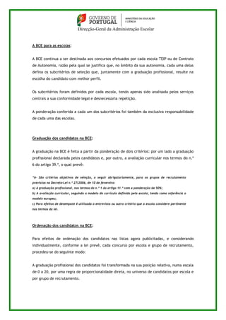 Direcção-Geral da Administração Escolar 
A BCE para as escolas: 
A BCE continua a ser destinada aos concursos efetuados por cada escola TEIP ou de Contrato 
de Autonomia, razão pela qual se justifica que, no âmbito da sua autonomia, cada uma delas 
defina os subcritérios de seleção que, juntamente com a graduação profissional, resulte na 
escolha do candidato com melhor perfil. 
Os subcritérios foram definidos por cada escola, tendo apenas sido analisada pelos serviços 
centrais a sua conformidade legal e desnecessária repetição. 
A ponderação conferida a cada um dos subcritérios foi também da exclusiva responsabilidade 
de cada uma das escolas. 
Graduação dos candidatos na BCE: 
A graduação na BCE é feita a partir da ponderação de dois critérios: por um lado a graduação 
profissional declarada pelos candidatos e, por outro, a avaliação curricular nos termos do n.º 
6 do artigo 39.º, o qual prevê: 
“6- São critérios objetivos de seleção, a seguir obrigatoriamente, para os grupos de recrutamento 
previstos no Decreto-Lei n.º 27/2006, de 10 de fevereiro: 
a) A graduação profissional, nos termos do n.º 1 do artigo 11.º com a ponderação de 50%; 
b) A avaliação curricular, seguindo o modelo de currículo definido pela escola, tendo como referência o 
modelo europeu; 
c) Para efeitos de desempate é utilizada a entrevista ou outro critério que a escola considere pertinente 
nos termos da lei. 
Ordenação dos candidatos na BCE: 
Para efeitos de ordenação dos candidatos nas listas agora publicitadas, e considerando 
individualmente, conforme a lei prevê, cada concurso por escola e grupo de recrutamento, 
procedeu-se do seguinte modo: 
A graduação profissional dos candidatos foi transformada na sua posição relativa, numa escala 
de 0 a 20, por uma regra de proporcionalidade direta, no universo de candidatos por escola e 
por grupo de recrutamento. 
 
