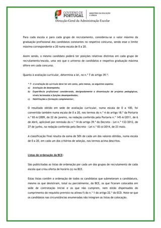 Direcção-Geral da Administração Escolar 
Para cada escola e para cada grupo de recrutamento, considerou-se o valor máximo da 
graduação profissional dos candidatos constantes no respetivo concurso, sendo esse o limite 
máximo correspondente a 20 numa escala de 0 a 20. 
Assim sendo, o mesmo candidato poderá ter posições relativas distintas em cada grupo de 
recrutamento/escola, uma vez que o universo de candidatos e respetiva graduação máxima 
difere em cada concurso. 
Quanto à avaliação curricular, determina a lei, no n.º 7 do artigo 39.º: 
“ 7 – A avaliação do currículo deve ter em conta, pelo menos, os seguintes aspetos: 
a) Avaliação de desempenho; 
b) Experiência profissional considerando, designadamente a dinamização de projetos pedagógicos, 
níveis lecionados e funções desempenhadas; 
c) Habilitações e formação complementar; 
O resultado obtido em sede de avaliação curricular, numa escala de 0 a 100, foi 
convertida também numa escala de 0 a 20, nos termos do n.º 4 do artigo 18.º da Portaria 
n.º 83-A/2009, de 22 de janeiro, na redação conferida pela Portaria n.º 145-A/2011, de 6 
de Abril, aplicável por remissão do n.º 14 do artigo 39.º do Decreto – Lei n.º 132/2012, de 
27 de junho, na redação conferida pelo Decreto – Lei n.º 83-A/2014, de 23 maio. 
A classificação final resulta da soma de 50% de cada um dos valores obtidos, numa escala 
de 0 a 20, em cada um dos critérios de seleção, nos termos acima descritos. 
Listas de ordenação da BCE: 
São publicitadas as listas de ordenação por cada um dos grupos de recrutamento de cada 
escola que criou oferta de horário (s) na BCE. 
Estas listas contêm a ordenação de todos os candidatos que submeteram a candidatura, 
mesmo os que desistiram, total ou parcialmente, da BCE, os que ficaram colocados em 
sede de contratação inicial e os que não cumprem, nem estão dispensados do 
cumprimento do requisito previsto na alínea f) do n.º 1 do artigo 22.º do ECD. Note-se que 
os candidatos nas circunstâncias enumeradas não integram as listas de colocação. 
 