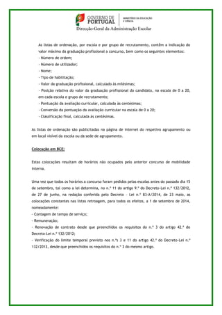 Direcção-Geral da Administração Escolar 
As listas de ordenação, por escola e por grupo de recrutamento, contêm a indicação do 
valor máximo da graduação profissional a concurso, bem como os seguintes elementos: 
- Número de ordem; 
- Número de utilizador; 
- Nome; 
- Tipo de habilitação; 
- Valor da graduação profissional, calculado às milésimas; 
- Posição relativa do valor da graduação profissional do candidato, na escala de 0 a 20, 
em cada escola e grupo de recrutamento; 
- Pontuação da avaliação curricular, calculada às centésimas; 
- Conversão da pontuação da avaliação curricular na escala de 0 a 20; 
- Classificação final, calculada às centésimas. 
As listas de ordenação são publicitadas na página de internet do respetivo agrupamento ou 
em local visível da escola ou da sede de agrupamento. 
Colocação em BCE: 
Estas colocações resultam de horários não ocupados pelo anterior concurso de mobilidade 
interna. 
Uma vez que todos os horários a concurso foram pedidos pelas escolas antes do passado dia 15 
de setembro, tal como a lei determina, no n.º 11 do artigo 9.º do Decreto-Lei n.º 132/2012, 
de 27 de junho, na redação conferida pelo Decreto – Lei n.º 83-A/2014, de 23 maio, as 
colocações constantes nas listas retroagem, para todos os efeitos, a 1 de setembro de 2014, 
nomeadamente: 
- Contagem de tempo de serviço; 
- Remuneração; 
- Renovação de contrato desde que preenchidos os requisitos do n.º 3 do artigo 42.º do 
Decreto-Lei n.º 132/2012; 
- Verificação do limite temporal previsto nos n.ºs 3 e 11 do artigo 42.º do Decreto-Lei n.º 
132/2012, desde que preenchidos os requisitos do n.º 3 do mesmo artigo. 
 