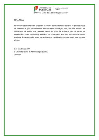 Direcção-Geral da Administração Escolar 
NOTA FINAL: 
Relembram-se os candidatos colocados na reserva de recrutamento ocorrida no passado dia 26 
de setembro, e que, paralelamente, tenham obtido colocação, hoje, em sede da bolsa da 
contratação de escola, que, poderão, dentro do prazo de aceitação (até às 23:59h de 
segunda-feira, dia 6 de outubro), exercer a sua preferência, aceitando o horário que melhor 
se ajustar à sua pretensão, sendo que ambos serão considerados horários anuais para todos os 
efeitos. 
3 de outubro de 2014 
O Subdiretor-Geral da Administração Escolar, 
João Góis 
