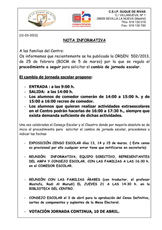 C.E.I.P. DUQUE DE RIVAS
                                                             C./ VILLANUEVA, Nº 1
                                                 28609 SEVILLA LA NUEVA (Madrid)
                                                                  Tfno: 918 130 019
                                                                  Fax.: 918 130 790


(13-03-2013)
                            NOTA INFORMATIVA

A las familias del Centro:
Os informamos que recientemente se ha publicado la ORDEN 502/2013,
de 25 de febrero (BOCM de 5 de marzo) por la que se regula el
procedimiento a seguir para solicitar el cambio de jornada escolar.

El cambio de jornada escolar propone:

   - ENTRADA : a las 9:00 h.
   - SALIDA: a las 14:00 h.
   - Los alumnos de comedor comerán de 14:00 a 15:00 h. y de
     15:00 a 16:00 recreo de comedor.
   - Los alumnos que quieran realizar actividades extraescolares
     en el Centro podrán hacerlas de 16:00 a 17:30 h., siempre que
     exista demanda suficiente de dichas actividades.

Una vez celebrados el Consejo Escolar y el Claustro donde por mayoría absoluta se da
inicio al procedimiento para solicitar el cambio de jornada escolar, procedemos a
indicar las fechas:

   -   EXPOSICIÓN CENSO ESCOLAR días 13, 14 y 15 de marzo. ( Este censo
       es provisional por ello cualquier error tiene que notificarse en secretaría)

   -   REUNIÓN    INFORMATIVA, EQUIPO DIRECTIVO, REPRESENTANTES
       DEL AMPA Y CONSEJO ESCOLAR, CON LAS FAMILIAS A LAS 16:30 h.
       en el COMEDOR ESCOLAR.



   -   REUNIÓN CON LAS FAMILIAS ÁRABES (con traductor, el profesor
       Mostafa, Radi Al Murudi) EL JUEVES 21 A LAS 14:30 h. en la
       BIBLIOTECA DEL CENTRO.

   -   CONSEJO ESCOLAR el 3 de abril para la aprobación del Censo Definitivo,
       sorteo de componentes y suplentes de la Mesa Electoral.

   - VOTACIÓN JORNADA CONTINUA, 10 DE ABRIL.
 