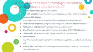 Di manakah anda boleh mendapat maklumat
lanjut berkenaan nota interaktif?
Dinah Zikes home page www.dinah.com
Fun with foldables http://regionivcat.wikispaces.com/Fun+With+Foldables
How to fold foldables
http://regionivcat.wikispaces.com/file/view/Howtofoldfoldables.pdf
Premade foldables http://regionivcat.wikispaces.com/Pre-Made+Foldables
Foldables in maths http://foldables.wikispaces.com/Math
WordPop http://wrhs.pasco.k12.fl.us/wordpop/WordPOP/Foldables.html
Dinah Zike’s foldables doc http://www.mswinston.com/fold.pdf
Earth Foldable
http://www.sedl.org/afterschool/toolkits/science/pdf/ast_sci_fold_world_org.
pdf
The inspired classroom http://theinspiredclassroom.blogspot.co.uk/2012/01/scientific-
method-foldable.html
 