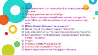 ◎ Menyeronokkan dan memotivasikan untuk pendekatan
hands-on
◎ Sebagai panduan semasa belajar
◎ Membantu menyusun maklumat semasa mengambil
nota/Memperbaiki kemahiran murid semasa mencatat
nota
◎ Boleh dilaksanakan oleh semua murid
◎ Untuk murid-murid menyimpan maklumat
◎ Satu alternatif untuk menjalankan penilaian/pentaksiran.
◎ Menggantikan lembaran kerja (mengurangkan bilangan
kertas – fotostat)
◎ Projek
◎ Integrasi antara mata pelajaran
◎ Memastikan akuntabiliti murid
◎ Boleh digunakan untuk Pengajaran Terbeza
 