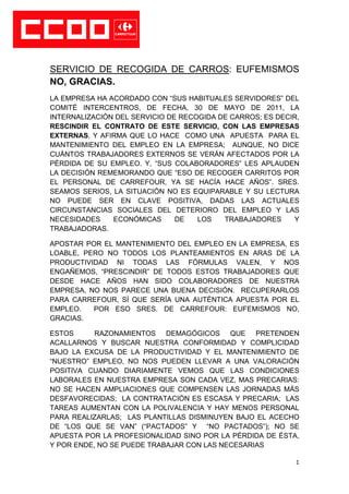 SERVICIO DE RECOGIDA DE CARROS: EUFEMISMOS
NO, GRACIAS.
LA EMPRESA HA ACORDADO CON “SUS HABITUALES SERVIDORES” DEL
COMITÉ INTERCENTROS, DE FECHA, 30 DE MAYO DE 2011, LA
INTERNALIZACIÓN DEL SERVICIO DE RECOGIDA DE CARROS; ES DECIR,
RESCINDIR EL CONTRATO DE ESTE SERVICIO, CON LAS EMPRESAS
EXTERNAS, Y AFIRMA QUE LO HACE COMO UNA APUESTA PARA EL
MANTENIMIENTO DEL EMPLEO EN LA EMPRESA; AUNQUE, NO DICE
CUÁNTOS TRABAJADORES EXTERNOS SE VERÁN AFECTADOS POR LA
PÉRDIDA DE SU EMPLEO. Y, “SUS COLABORADORES” LES APLAUDEN
LA DECISIÓN REMEMORANDO QUE “ESO DE RECOGER CARRITOS POR
EL PERSONAL DE CARREFOUR, YA SE HACÍA HACE AÑOS”. SRES.
SEAMOS SERIOS, LA SITUACIÓN NO ES EQUIPARABLE Y SU LECTURA
NO PUEDE SER EN CLAVE POSITIVA, DADAS LAS ACTUALES
CIRCUNSTANCIAS SOCIALES DEL DETERIORO DEL EMPLEO Y LAS
NECESIDADES    ECONÓMICAS      DE   LOS   TRABAJADORES     Y
TRABAJADORAS.

APOSTAR POR EL MANTENIMIENTO DEL EMPLEO EN LA EMPRESA, ES
LOABLE, PERO NO TODOS LOS PLANTEAMIENTOS EN ARAS DE LA
PRODUCTIVIDAD NI TODAS LAS FÓRMULAS VALEN, Y NOS
ENGAÑEMOS, “PRESCINDIR” DE TODOS ESTOS TRABAJADORES QUE
DESDE HACE AÑOS HAN SIDO COLABORADORES DE NUESTRA
EMPRESA, NO NOS PARECE UNA BUENA DECISIÓN. RECUPERARLOS
PARA CARREFOUR, SÍ QUE SERÍA UNA AUTÉNTICA APUESTA POR EL
EMPLEO.   POR ESO SRES. DE CARREFOUR: EUFEMISMOS NO,
GRACIAS.

ESTOS      RAZONAMIENTOS DEMAGÓGICOS QUE PRETENDEN
ACALLARNOS Y BUSCAR NUESTRA CONFORMIDAD Y COMPLICIDAD
BAJO LA EXCUSA DE LA PRODUCTIVIDAD Y EL MANTENIMIENTO DE
“NUESTRO” EMPLEO, NO NOS PUEDEN LLEVAR A UNA VALORACIÓN
POSITIVA CUANDO DIARIAMENTE VEMOS QUE LAS CONDICIONES
LABORALES EN NUESTRA EMPRESA SON CADA VEZ, MAS PRECARIAS:
NO SE HACEN AMPLIACIONES QUE COMPENSEN LAS JORNADAS MÁS
DESFAVORECIDAS; LA CONTRATACIÓN ES ESCASA Y PRECARIA; LAS
TAREAS AUMENTAN CON LA POLIVALENCIA Y HAY MENOS PERSONAL
PARA REALIZARLAS; LAS PLANTILLAS DISMINUYEN BAJO EL ACECHO
DE “LOS QUE SE VAN” (“PACTADOS” Y “NO PACTADOS”); NO SE
APUESTA POR LA PROFESIONALIDAD SINO POR LA PÉRDIDA DE ÉSTA,
Y POR ENDE, NO SE PUEDE TRABAJAR CON LAS NECESARIAS

                                                            1
 