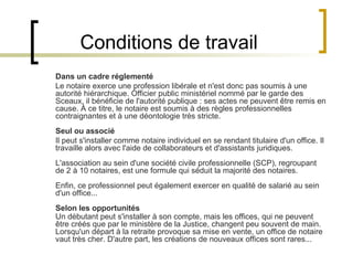 Conditions de travail Dans un cadre réglementé Le notaire exerce une profession libérale et n'est donc pas soumis à une autorité hiérarchique. Officier public ministériel nommé par le garde des Sceaux, il bénéficie de l'autorité publique : ses actes ne peuvent être remis en cause. À ce titre, le notaire est soumis à des règles professionnelles contraignantes et à une déontologie très stricte. Seul ou associé Il peut s'installer comme notaire individuel en se rendant titulaire d'un office. Il travaille alors avec l'aide de collaborateurs et d'assistants juridiques. L'association au sein d'une société civile professionnelle (SCP), regroupant de 2 à 10 notaires, est une formule qui séduit la majorité des notaires. Enfin, ce professionnel peut également exercer en qualité de salarié au sein d'un office... Selon les opportunités Un débutant peut s'installer à son compte, mais les offices, qui ne peuvent être créés que par le ministère de la Justice, changent peu souvent de main. Lorsqu'un départ à la retraite provoque sa mise en vente, un office de notaire vaut très cher. D'autre part, les créations de nouveaux offices sont rares... 