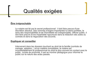 Qualités exigées Être irréprochable Le notaire est lié par le secret professionnel : il doit faire preuve d'une discrétion absolue. Des sommes d'argent importantes lui étant confiées, le sens des responsabilités et de l'honnêteté est indispensable. Officier public, il doit faire preuve d'une impartialité rigoureuse dans la rédaction des actes ou contrats et dans la négociation des accords. Expliquer et conseiller Intervenant dans les dossiers touchant au droit de la famille (contrats de mariage, adoption...) et en matière immobilière, le notaire est incontestablement le professionnel du droit le plus souvent en contact avec le public. Juriste de proximité, il sait se montrer pédagogue pour informer le public sur la nature des actes passés. 