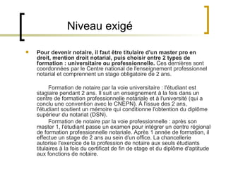 Niveau exigé Pour devenir notaire, il faut être titulaire d'un master   pro en droit, mention droit notarial, puis choisir entre 2 types de formation : universitaire ou professionnelle.  Ces dernières sont coordonnées par le Centre national de l'enseignement professionnel notarial et comprennent un stage obligatoire de 2 ans. Formation de notaire par la voie universitaire : l'étudiant est stagiaire pendant 2 ans. Il suit un enseignement à la fois dans un centre de formation professionnelle notariale et à l'université (qui a conclu une convention avec le CNEPN). À l'issue des 2 ans, l'étudiant soutient un mémoire qui conditionne l'obtention du diplôme supérieur du notariat (DSN).  Formation de notaire par la voie professionnelle : après son master 1, l'étudiant passe un examen pour intégrer un centre régional de formation professionnelle notariale. Après 1 année de formation, il effectue un stage de 2 ans au sein d'un office. La chancellerie autorise l'exercice de la profession de notaire aux seuls étudiants titulaires à la fois du certificat de fin de stage et du diplôme d'aptitude aux fonctions de notaire. 