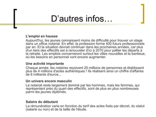 D’autres infos… L'emploi en hausse Aujourd'hui, les jeunes connaissent moins de difficulté pour trouver un stage dans un office notarial. En effet, la profession forme 400 futurs professionnels par an. Et la situation devrait continuer dans les prochaines années, car plus d'un tiers des effectifs est à renouveler d'ici à 2010 pour pallier les départs à la retraite. Les emplois concerneront surtout les villes nouvelles et la banlieue, où les besoins en personnel vont encore augmenter. Une activité importante Chaque année, les notaires reçoivent 20 millions de personnes et établissent plus de 4 millions d'actes authentiques ! Ils réalisent ainsi un chiffre d'affaires de 6 milliards d'euros... Un univers encore masculin Le notariat reste largement dominé par les hommes, mais les femmes, qui représentent près du quart des effectifs, sont de plus en plus nombreuses parmi les jeunes diplômés. Salaire du débutant La rémunération varie en fonction du tarif des actes fixés par décret, du statut (salarié ou non) et de la taille de l'étude.  