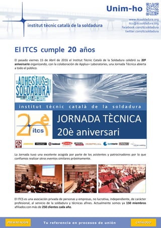 Tu referencia en procesos de unión
www.itcsoldadura.org
itcs@itcsoldadura.org
facebook.com/itcsoldadura
twitter.com/itcsoldadura
Unim-ho
PPRREESSEENNTTAACCIIÓÓNN CCAATTÁÁLLOOGGOO
El ITCS cumple 20 años
El pasado viernes 15 de Abril de 2016 el Institut Tècnic Català de la Soldadura celebró su 20º
aniversario organizando, con la colaboración de Applus+ Laboratories, una Jornada Técnica abierta
a todo el público.
La Jornada tuvo una excelente acogida por parte de los asistentes y patrocinadores por lo que
confiamos realizar otros eventos similares próximamente.
El ITCS es una asociación privada de personas y empresas, no lucrativa, independiente, de carácter
profesional, al servicio de la soldadura y técnicas afines. Actualmente somos ya 150 miembros
afiliados con más de 250 clientes cada año.
 