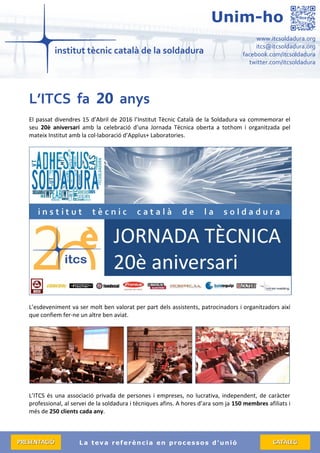 La teva referència en processos d’unió
www.itcsoldadura.org
itcs@itcsoldadura.org
facebook.com/itcsoldadura
twitter.com/itcsoldadura
Unim-ho
PPRREESSEENNTTAACCIIÓÓ CCAATTÀÀLLEEGG
L’ITCS fa 20 anys
El passat divendres 15 d’Abril de 2016 l’Institut Tècnic Català de la Soldadura va commemorar el
seu 20è aniversari amb la celebració d’una Jornada Tècnica oberta a tothom i organitzada pel
mateix Institut amb la col·laboració d’Applus+ Laboratories.
L’esdeveniment va ser molt ben valorat per part dels assistents, patrocinadors i organitzadors així
que confiem fer-ne un altre ben aviat.
L’ITCS és una associació privada de persones i empreses, no lucrativa, independent, de caràcter
professional, al servei de la soldadura i tècniques afins. A hores d’ara som ja 150 membres afiliats i
més de 250 clients cada any.
 